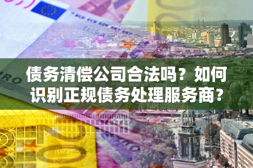 武汉债务清偿公司合法吗？如何识别正规债务处理服务商？