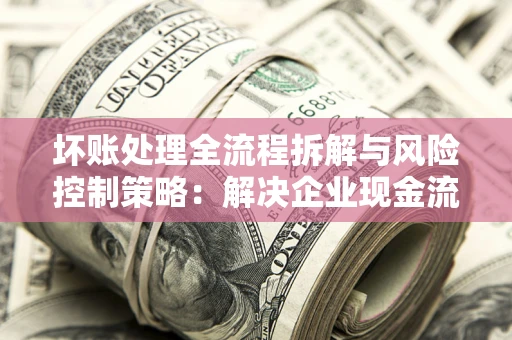 武汉坏账处理全流程拆解与风险控制策略：解决企业现金流顽疾的实战指南