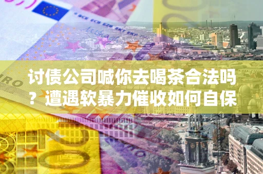 武汉讨债公司喊你去喝茶合法吗？遭遇软暴力催收如何自保？