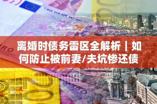 武汉离婚时债务雷区全解析｜如何防止被前妻/夫坑惨还债？